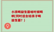 小孩喝益生菌啥时候喝啊(何时适合给孩子喝益生菌？)