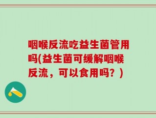 咽喉反流吃益生菌管用吗(益生菌可缓解咽喉反流，可以食用吗？)