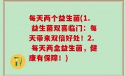 每天两个益生菌(1. 益生菌双喜临门：每天带来双倍好处！2. 每天两盒益生菌，健康有保障！)