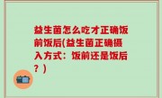 益生菌怎么吃才正确饭前饭后(益生菌正确摄入方式：饭前还是饭后？)