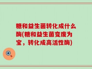 糖和益生菌转化成什么酶(糖和益生菌变废为宝，转化成高活性酶)