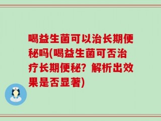 喝益生菌可以治长期便秘吗(喝益生菌可否治疗长期便秘？解析出效果是否显著)
