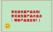 常见益生菌产品名称(常见益生菌产品大盘点：哪些产品适合你？)
