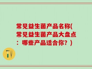 常见益生菌产品名称(常见益生菌产品大盘点：哪些产品适合你？)