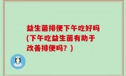 益生菌排便下午吃好吗(下午吃益生菌有助于改善排便吗？)