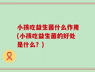 小孩吃益生菌什么作用(小孩吃益生菌的好处是什么？)