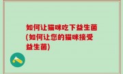 如何让猫咪吃下益生菌(如何让您的猫咪接受益生菌)