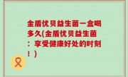 金盾优贝益生菌一盒喝多久(金盾优贝益生菌：享受健康好处的时刻！)