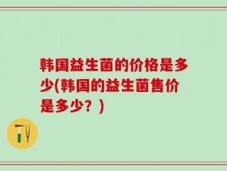 韩国益生菌的价格是多少(韩国的益生菌售价是多少？)