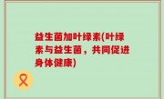 益生菌加叶绿素(叶绿素与益生菌，共同促进身体健康)