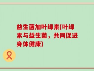 益生菌加叶绿素(叶绿素与益生菌，共同促进身体健康)