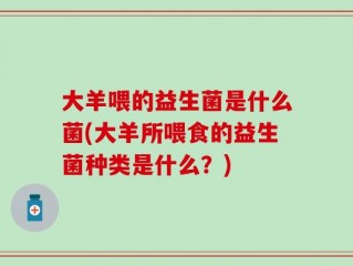 大羊喂的益生菌是什么菌(大羊所喂食的益生菌种类是什么？)