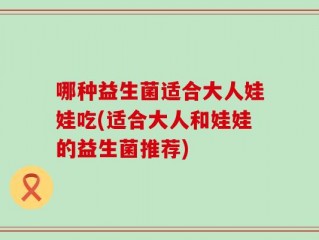 哪种益生菌适合大人娃娃吃(适合大人和娃娃的益生菌推荐)