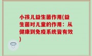 小孩儿益生菌作用(益生菌对儿童的作用：从健康到免疫系统皆有效)