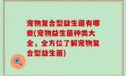 宠物复合型益生菌有哪些(宠物益生菌种类大全，全方位了解宠物复合型益生菌)