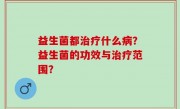 益生菌都治疗什么病？益生菌的功效与治疗范围？