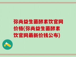 弥尚益生菌酵素饮官网价格(弥尚益生菌酵素饮官网最新价钱公布)