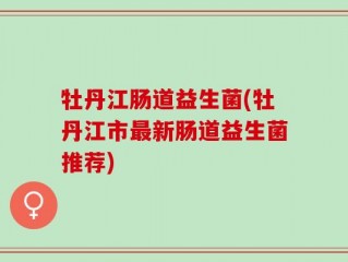 牡丹江肠道益生菌(牡丹江市最新肠道益生菌推荐)