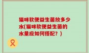 猫咪软便益生菌放多少水(猫咪软便益生菌的水量应如何搭配？)