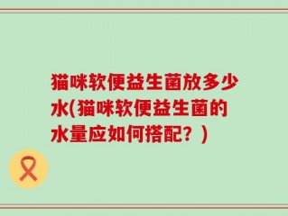 猫咪软便益生菌放多少水(猫咪软便益生菌的水量应如何搭配？)
