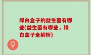 绿白盒子的益生菌有哪些(益生菌有哪些，绿白盒子全解析)
