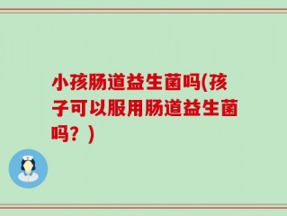 小孩肠道益生菌吗(孩子可以服用肠道益生菌吗？)