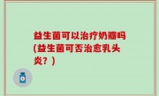 益生菌可以治疗奶瓣吗(益生菌可否治愈乳头炎？)