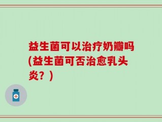 益生菌可以治疗奶瓣吗(益生菌可否治愈乳头炎？)