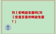 刘畊宏喝益生菌吗(刘畊宏是否喜欢喝益生菌？)