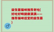 益生菌猫咪推荐老吐(好吃好喝健康满满——推荐猫咪适宜的益生菌)
