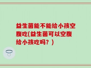 益生菌能不能给小孩空腹吃(益生菌可以空腹给小孩吃吗？)