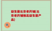 益生菌北京老药铺(北京老药铺推出益生菌产品)