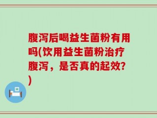 腹泻后喝益生菌粉有用吗(饮用益生菌粉治疗腹泻，是否真的起效？)