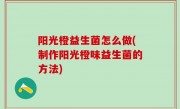阳光橙益生菌怎么做(制作阳光橙味益生菌的方法)