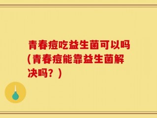 青春痘吃益生菌可以吗(青春痘能靠益生菌解决吗？)