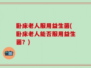 卧床老人服用益生菌(卧床老人能否服用益生菌？)