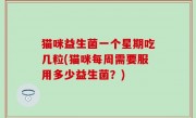 猫咪益生菌一个星期吃几粒(猫咪每周需要服用多少益生菌？)