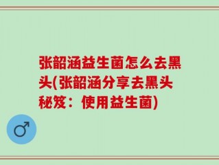 张韶涵益生菌怎么去黑头(张韶涵分享去黑头秘笈：使用益生菌)