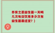 养育之恩益生菌一天喝几次每日饮用多少次有益生菌最适宜？)