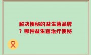 解决便秘的益生菌品牌？哪种益生菌治疗便秘