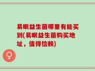 易眠益生菌哪里有能买到(易眠益生菌购买地址，值得信赖)