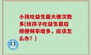 小孩吃益生菌大便次数多(给孩子吃益生菌后排便频率增多，应该怎么办？)