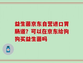 益生菌京东自营进口胃肠道？可以在京东给狗狗买益生菌吗