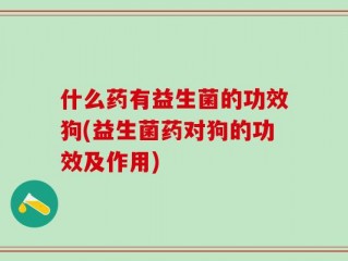 什么药有益生菌的功效狗(益生菌药对狗的功效及作用)