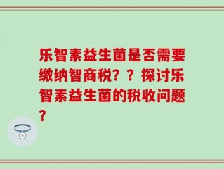 乐智素益生菌是否需要缴纳智商税？？探讨乐智素益生菌的税收问题？