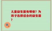 儿童益生菌有哪些？为孩子选择适合的益生菌？