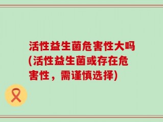 活性益生菌危害性大吗(活性益生菌或存在危害性，需谨慎选择)