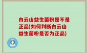 白云山益生菌粉是不是正品(如何判断白云山益生菌粉是否为正品)