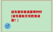 益生菌和普通菌哪种好(益生菌能否完胜普通菌？)