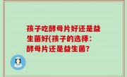 孩子吃酵母片好还是益生菌好(孩子的选择：酵母片还是益生菌？